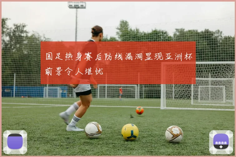 国足热身赛后防线漏洞显现亚洲杯前景令人堪忧