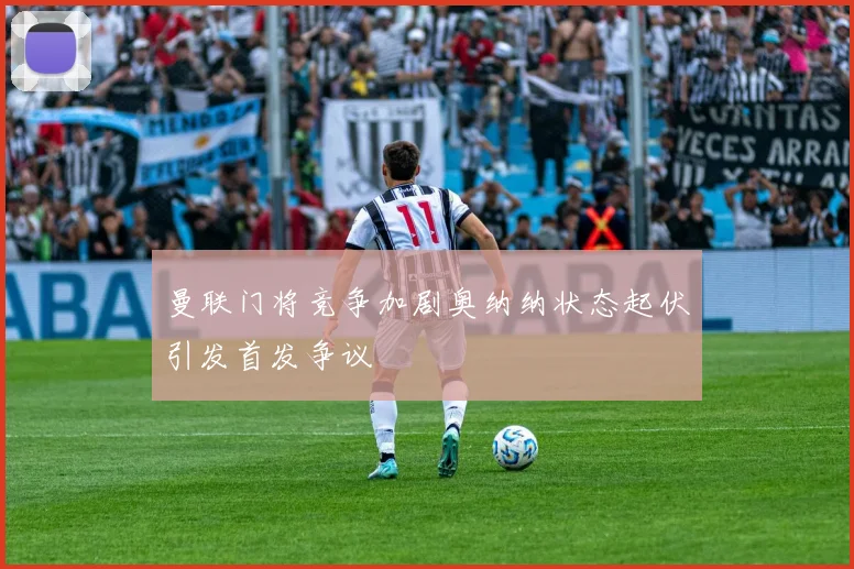 曼联门将竞争加剧奥纳纳状态起伏引发首发争议