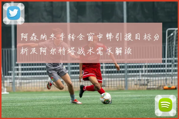 阿森纳冬季转会窗中锋引援目标分析及阿尔特塔战术需求解读