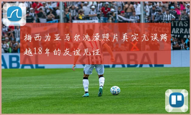 梅西为亚马尔洗澡照片真实无误跨越18年的友谊见证